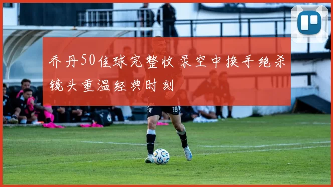 乔丹50佳球完整收录空中换手绝杀镜头重温经典时刻