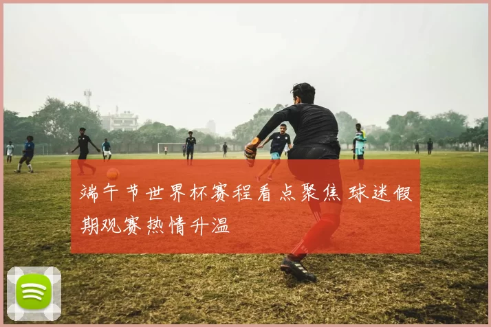端午节世界杯赛程看点聚焦 球迷假期观赛热情升温