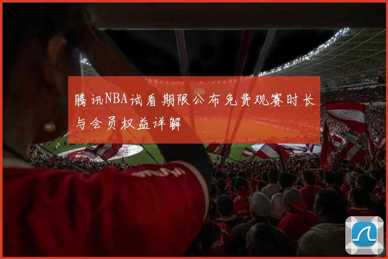腾讯NBA试看期限公布免费观赛时长与会员权益详解