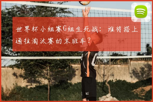 世界杯小组赛G组生死战：谁将搭上通往淘汰赛的末班车？