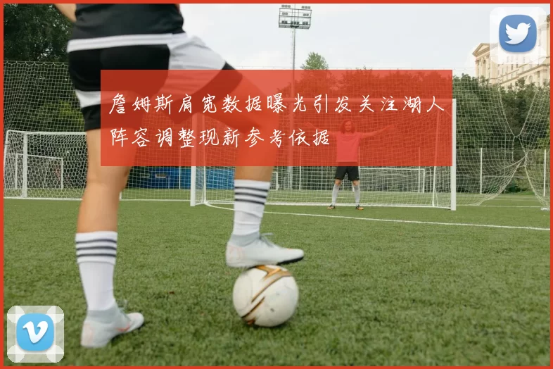 詹姆斯肩宽数据曝光引发关注湖人阵容调整现新参考依据