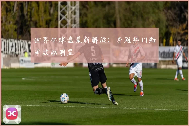 世界杯球盘最新解读:夺冠热门赔率波动明显