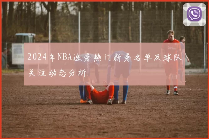 2024年NBA选秀热门新秀名单及球队关注动态分析