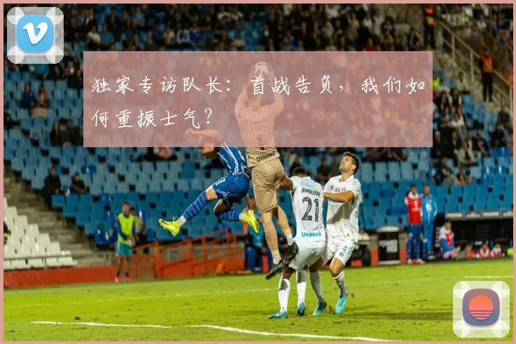 独家专访队长：首战告负，我们如何重振士气？