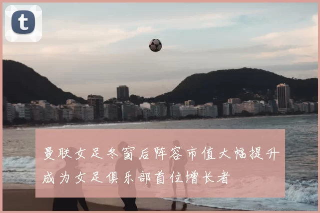 曼联女足冬窗后阵容市值大幅提升成为女足俱乐部首位增长者