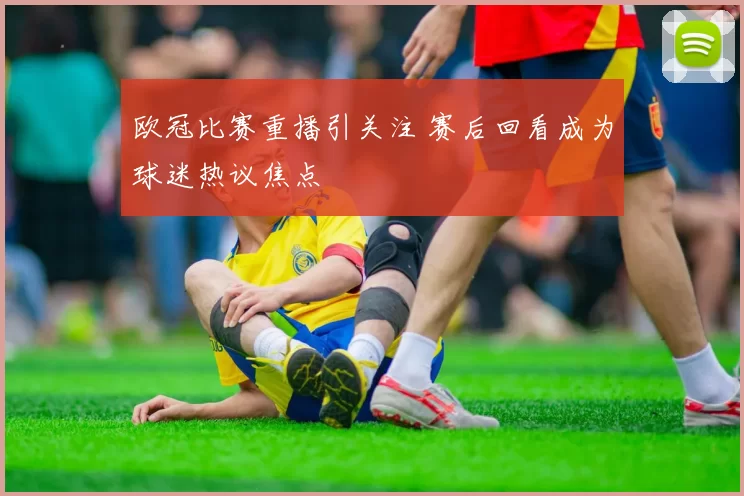 欧冠比赛重播引关注 赛后回看成为球迷热议焦点