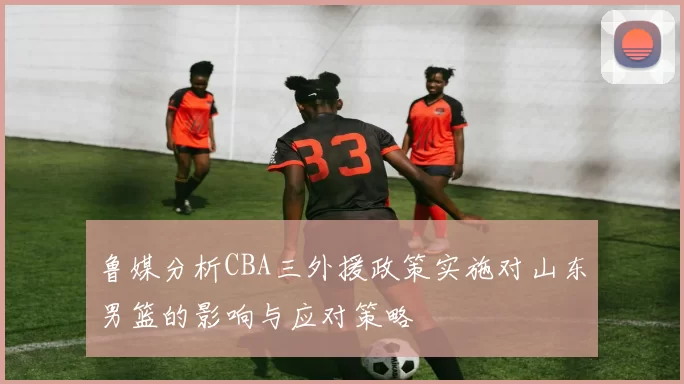 鲁媒分析CBA三外援政策实施对山东男篮的影响与应对策略