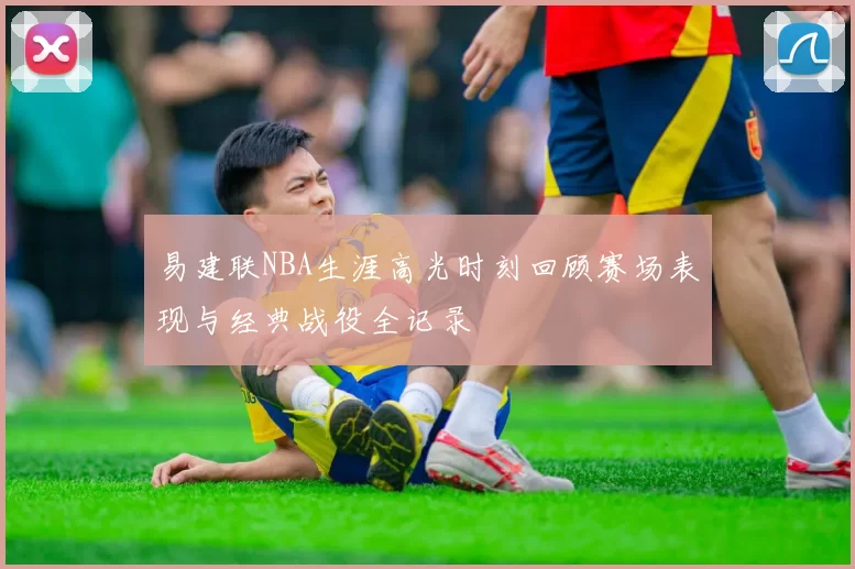 易建联NBA生涯高光时刻回顾赛场表现与经典战役全记录