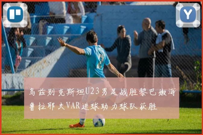 乌兹别克斯坦U23男足战胜黎巴嫩海鲁拉耶夫VAR进球助力球队获胜