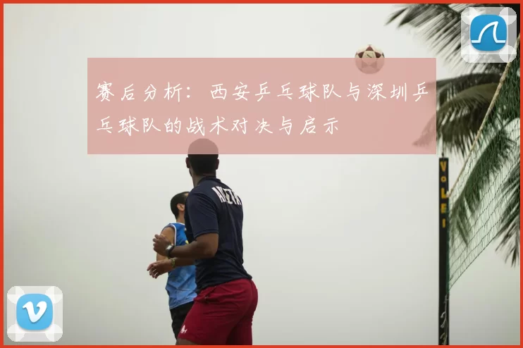 赛后分析：西安乒乓球队与深圳乒乓球队的战术对决与启示
