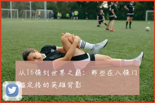 从16强到世界之巅:那些在八强门槛定格的英雄背影