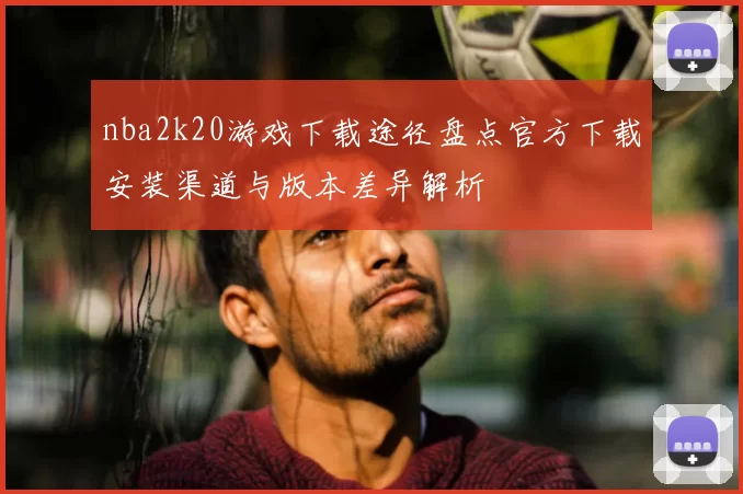 nba2k20游戏下载途径盘点官方下载安装渠道与版本差异解析