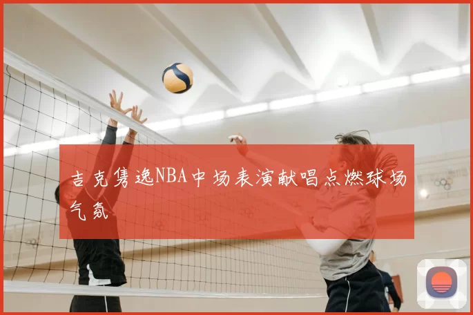 吉克隽逸NBA中场表演献唱点燃球场气氛