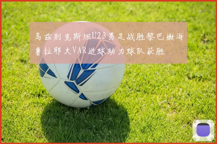 乌兹别克斯坦U23男足战胜黎巴嫩海鲁拉耶夫VAR进球助力球队获胜
