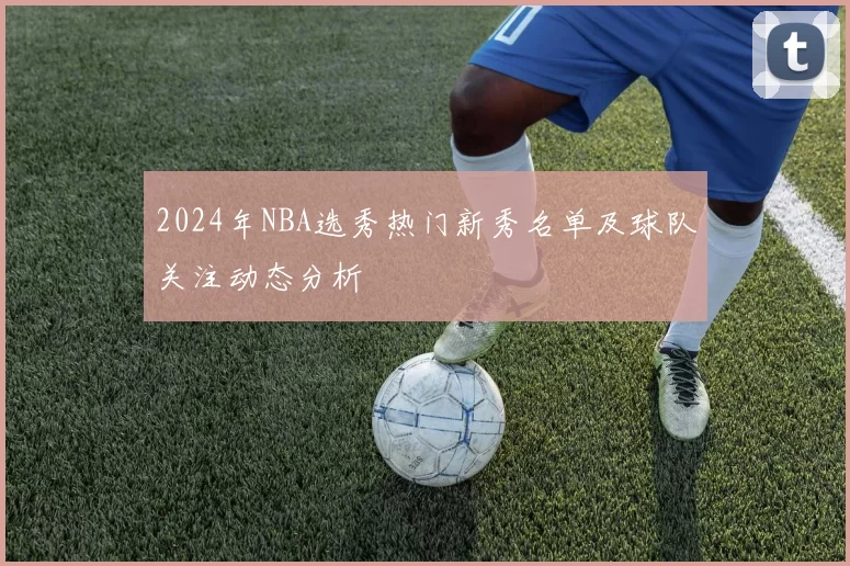 2024年NBA选秀热门新秀名单及球队关注动态分析