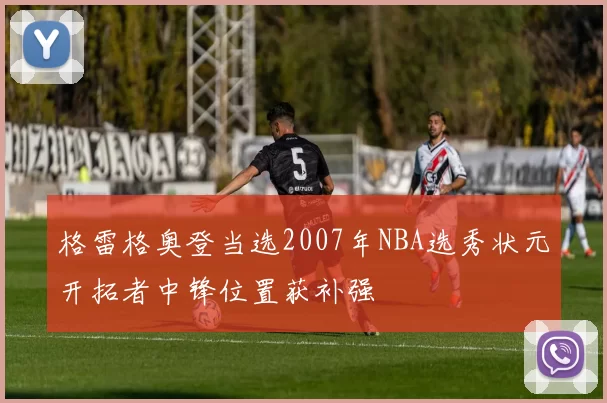 格雷格奥登当选2007年NBA选秀状元开拓者中锋位置获补强