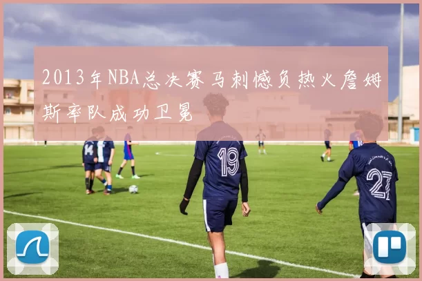2013年NBA总决赛马刺憾负热火詹姆斯率队成功卫冕