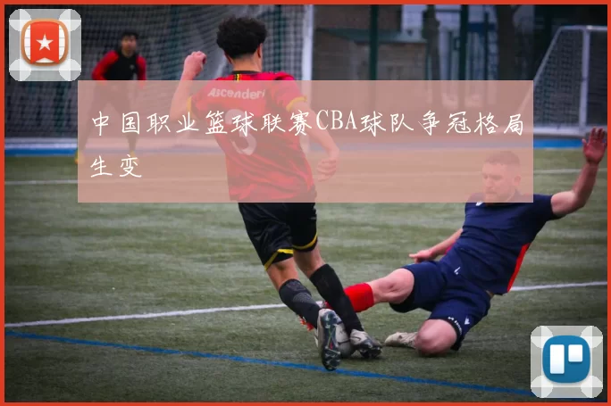 中国职业篮球联赛CBA球队争冠格局生变