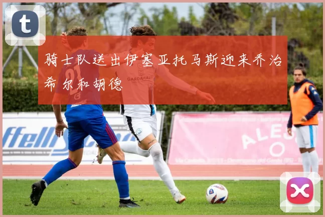 骑士队送出伊塞亚托马斯迎来乔治希尔和胡德