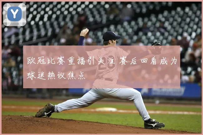 欧冠比赛重播引关注 赛后回看成为球迷热议焦点