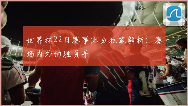 世界杯22日赛事比分独家解析：赛场内外的胜负手