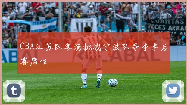 CBA江苏队客场挑战宁波队争夺季后赛席位
