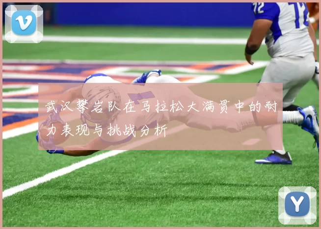 武汉攀岩队在马拉松大满贯中的耐力表现与挑战分析