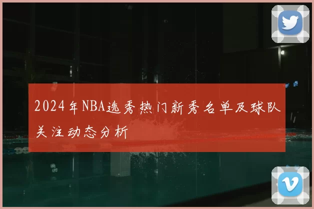 2024年NBA选秀热门新秀名单及球队关注动态分析