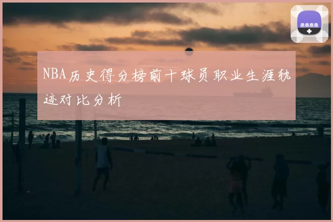 NBA历史得分榜前十球员职业生涯轨迹对比分析