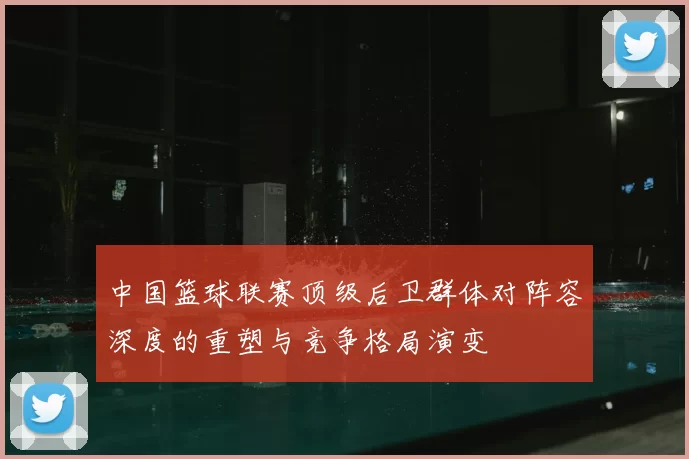 中国篮球联赛顶级后卫群体对阵容深度的重塑与竞争格局演变