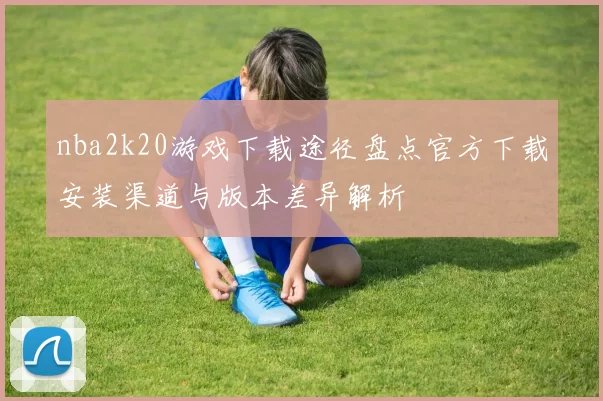nba2k20游戏下载途径盘点官方下载安装渠道与版本差异解析