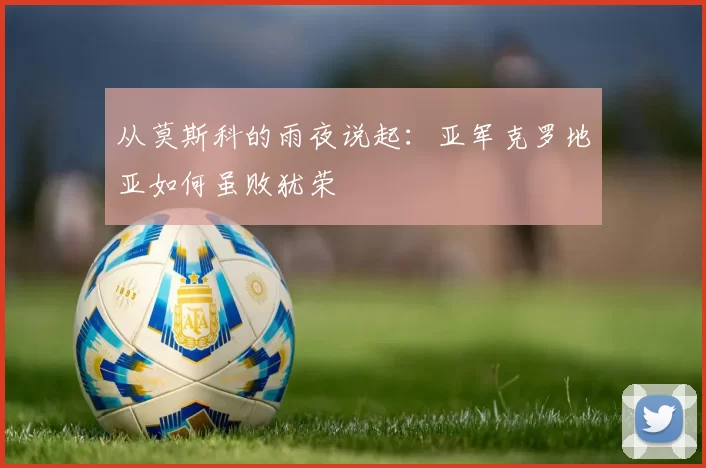 从莫斯科的雨夜说起：亚军克罗地亚如何虽败犹荣