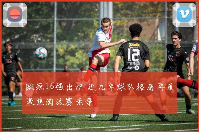 欧冠16强出炉 近几年球队格局再度聚焦淘汰赛竞争