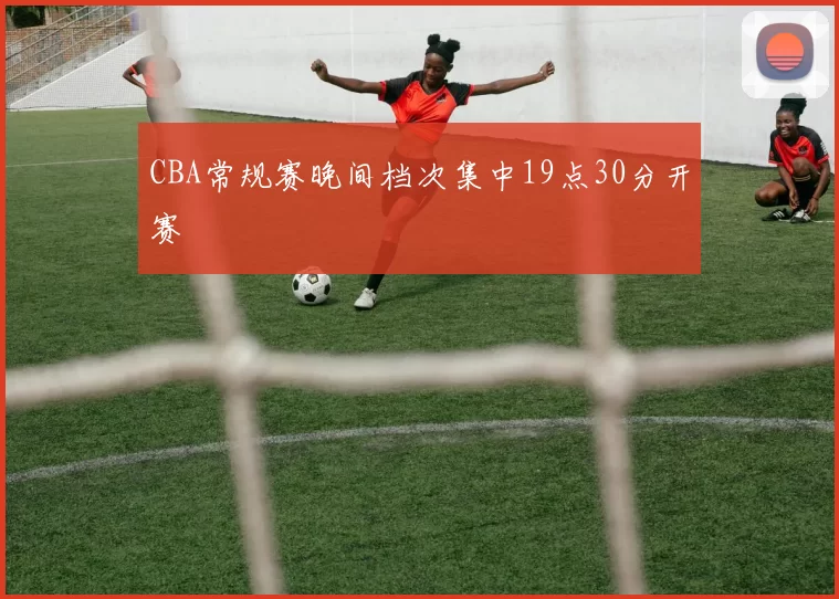 CBA常规赛晚间档次集中19点30分开赛