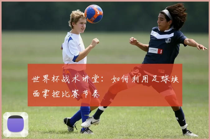 世界杯战术讲堂：如何利用足球块面掌控比赛节奏