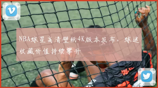 NBA球星高清壁纸4K版本发布，球迷收藏价值持续攀升
