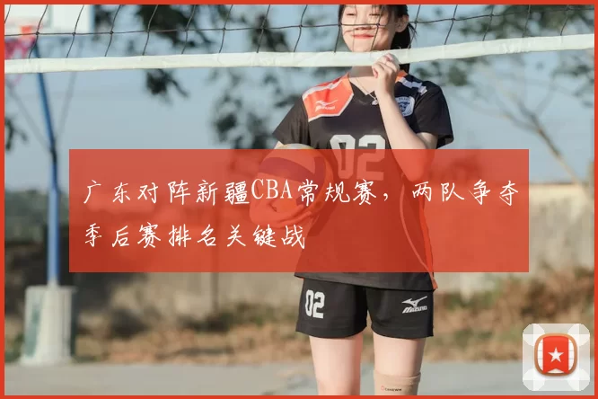 广东对阵新疆CBA常规赛，两队争夺季后赛排名关键战