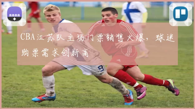 CBA江苏队主场门票销售火爆，球迷购票需求创新高