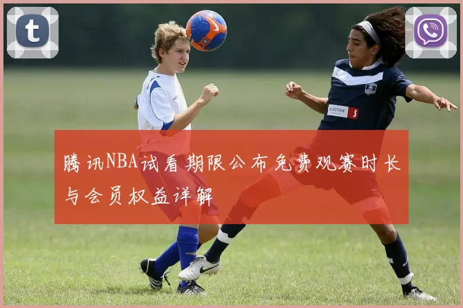 腾讯NBA试看期限公布免费观赛时长与会员权益详解