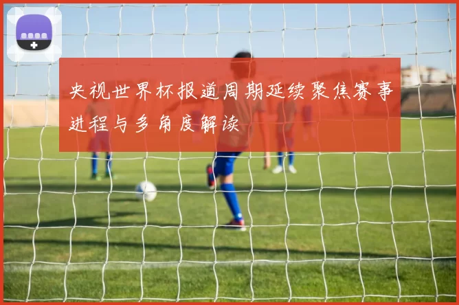 央视世界杯报道周期延续聚焦赛事进程与多角度解读