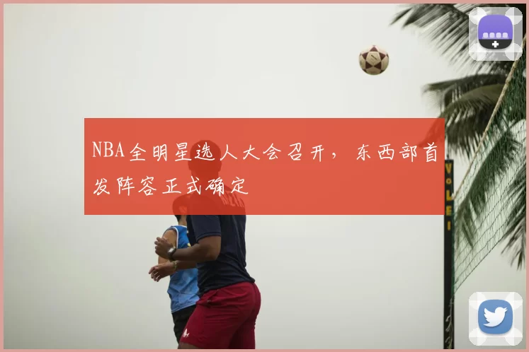 NBA全明星选人大会召开，东西部首发阵容正式确定