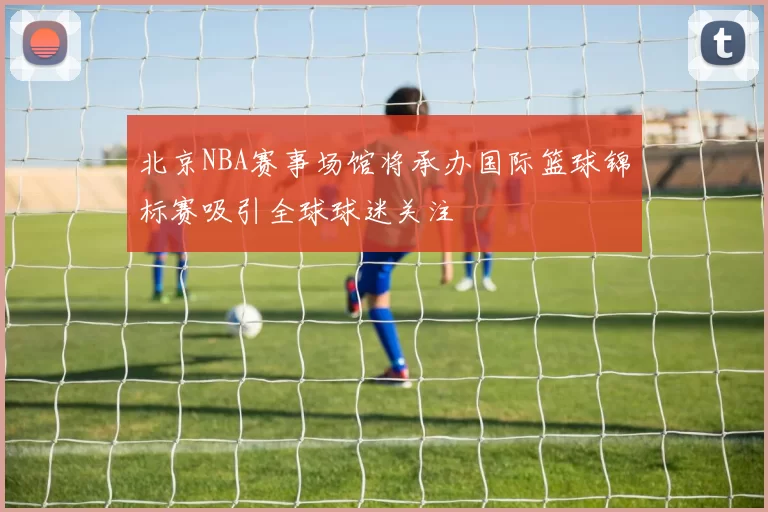 北京NBA赛事场馆将承办国际篮球锦标赛吸引全球球迷关注