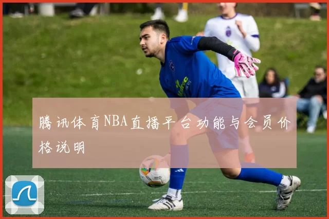 腾讯体育NBA直播平台功能与会员价格说明