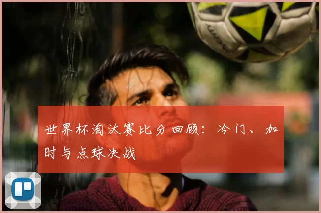 世界杯淘汰赛比分回顾:冷门、加时与点球决战