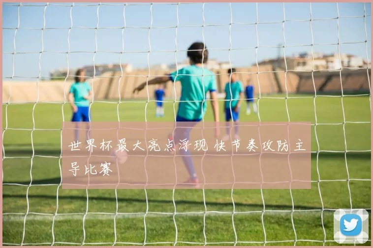 世界杯最大亮点浮现 快节奏攻防主导比赛
