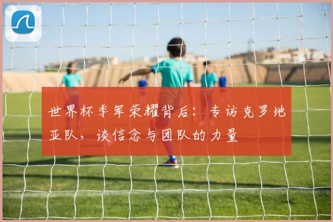 世界杯季军荣耀背后:专访克罗地亚队,谈信念与团队的力量