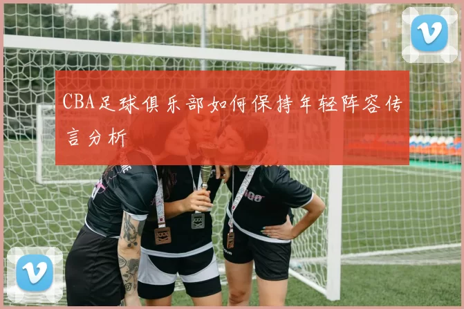 CBA足球俱乐部如何保持年轻阵容传言分析