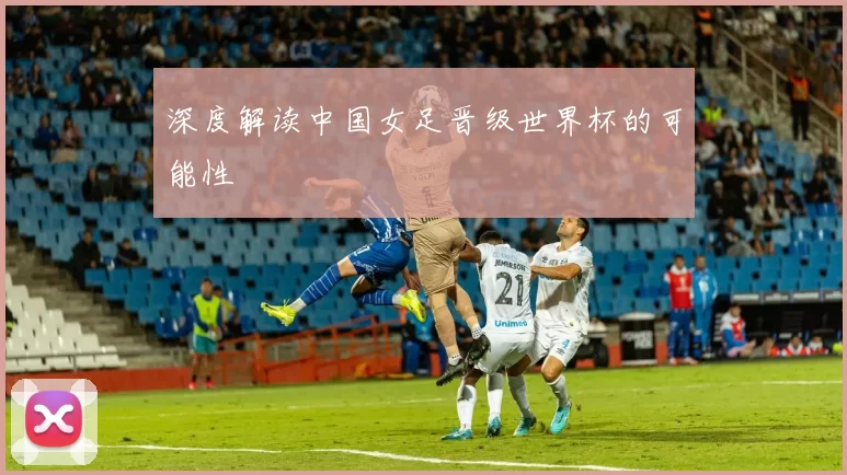 深度解读中国女足晋级世界杯的可能性