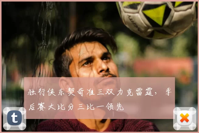 独行侠东契奇准三双力克雷霆,季后赛大比分三比一领先
