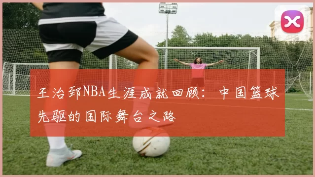 王治郅NBA生涯成就回顾：中国篮球先驱的国际舞台之路